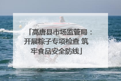 高唐县市场监管局：开展粽子专项检查 筑牢食品安全防线