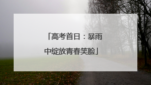 高考首日：暴雨中绽放青春笑脸