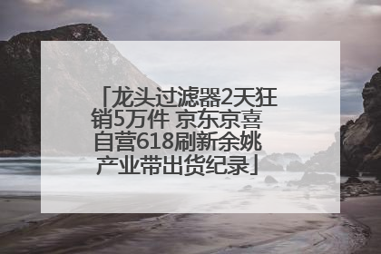 龙头过滤器2天狂销5万件 京东京喜自营618刷新余姚产业带出货纪录