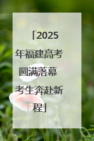 2025年福建高考圆满落幕 考生奔赴新程