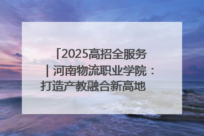 2025高招全服务｜河南物流职业学院：打造产教融合新高地 推动高质量快速发展