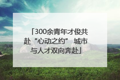 300余青年才俊共赴“心动之约” 城市与人才双向奔赴