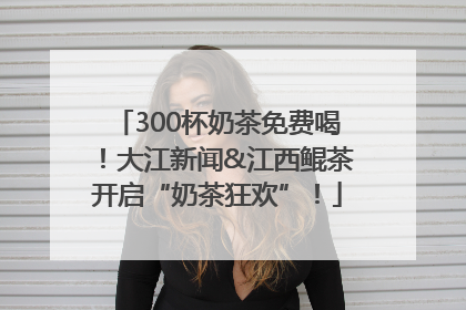 300杯奶茶免费喝！大江新闻&江西鲲茶开启“奶茶狂欢”！